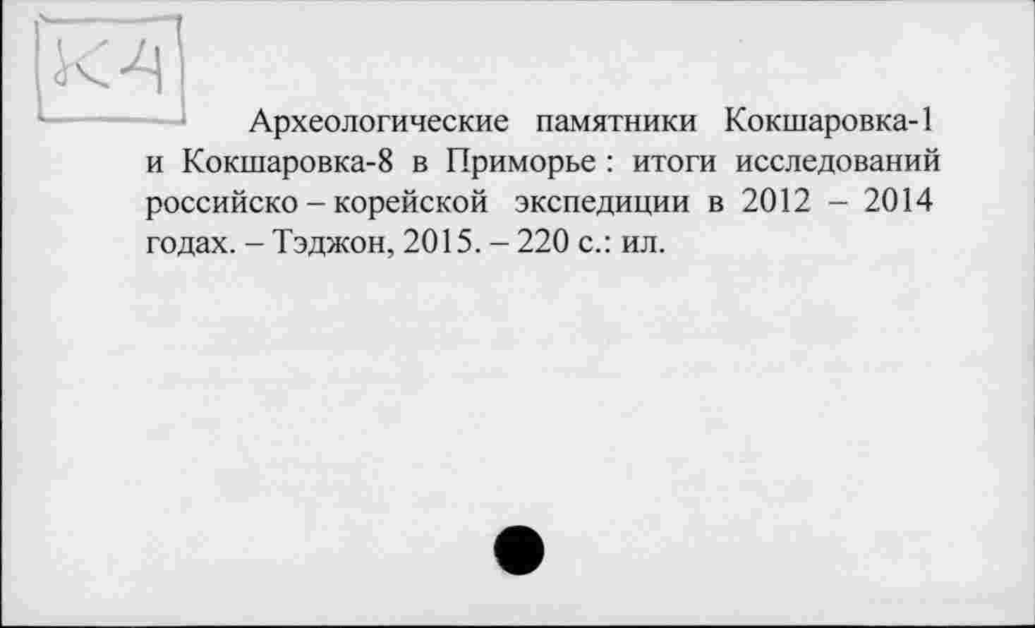 ﻿К 4
Археологические памятники Кокшаровка-1
и Кокшаровка-8 в Приморье : итоги исследований российско - корейской экспедиции в 2012 - 2014 годах. - Тэджон, 2015. - 220 с.: ил.